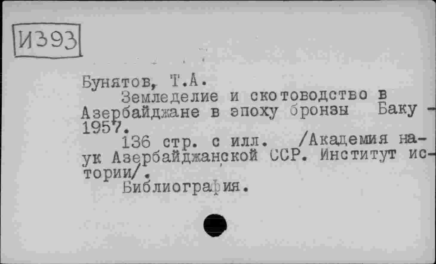 ﻿И393 ______
Бунятовг 'Г.А.
Земледелие и скотоводство в Азербайджане в эпоху бронзы 1957.
136 стр. с илл. ук Азербайджанской ССР. Институт истории/ .
Библиография.
Баку -/Академия на-